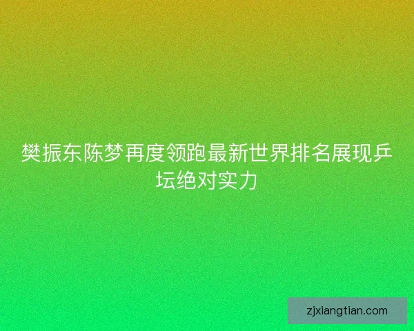 樊振东陈梦再度领跑最新世界排名展现乒坛绝对实力 樊振东陈梦再度领跑最新世界排名展现乒坛绝对实力
