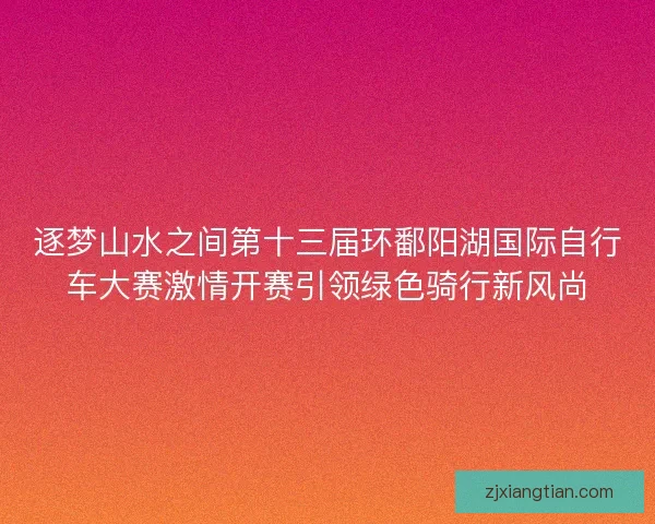 逐梦山水之间第十三届环鄱阳湖国际自行车大赛激情开赛引领绿色骑行新风尚