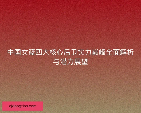 中国女篮四大核心后卫实力巅峰全面解析与潜力展望