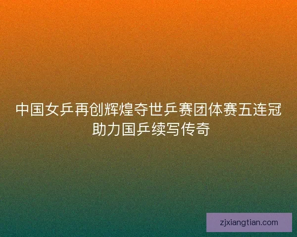 中国女乒再创辉煌夺世乒赛团体赛五连冠 助力国乒续写传奇