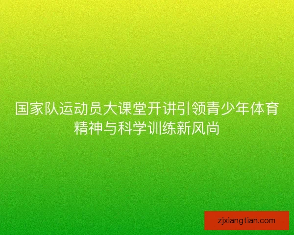 国家队运动员大课堂开讲引领青少年体育精神与科学训练新风尚
