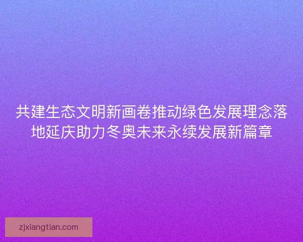 共建生态文明新画卷推动绿色发展理念落地延庆助力冬奥未来永续发展新篇章 共建生态文明新画卷推动绿色发展理念落地延庆助力冬奥未来永续发展新篇章