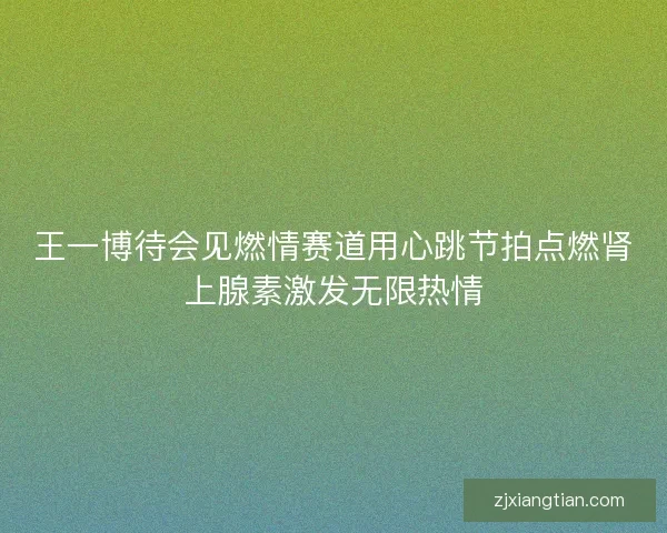 王一博待会见燃情赛道用心跳节拍点燃肾上腺素激发无限热情 王一博待会见燃情赛道用心跳节拍点燃肾上腺素激发无限热情
