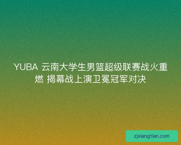 YUBA 云南大学生男篮超级联赛战火重燃 揭幕战上演卫冕冠军对决 YUBA 云南大学生男篮超级联赛战火重燃 揭幕战上演卫冕冠军对决