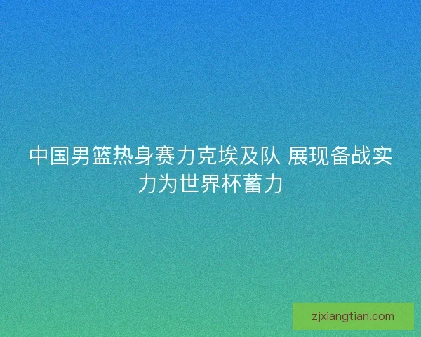 中国男篮热身赛力克埃及队 展现备战实力为世界杯蓄力