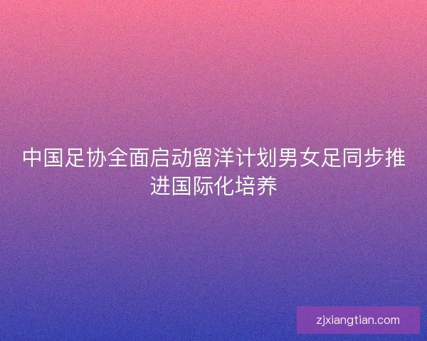 中国足协全面启动留洋计划男女足同步推进国际化培养 中国足协全面启动留洋计划男女足同步推进国际化培养