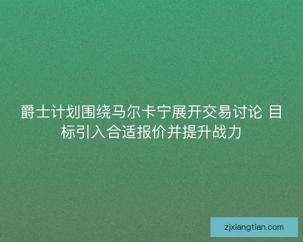 爵士计划围绕马尔卡宁展开交易讨论 目标引入合适报价并提升战力 爵士计划围绕马尔卡宁展开交易讨论 目标引入合适报价并提升战力