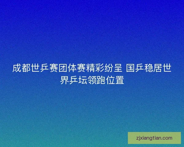成都世乒赛团体赛精彩纷呈 国乒稳居世界乒坛领跑位置 成都世乒赛团体赛精彩纷呈 国乒稳居世界乒坛领跑位置